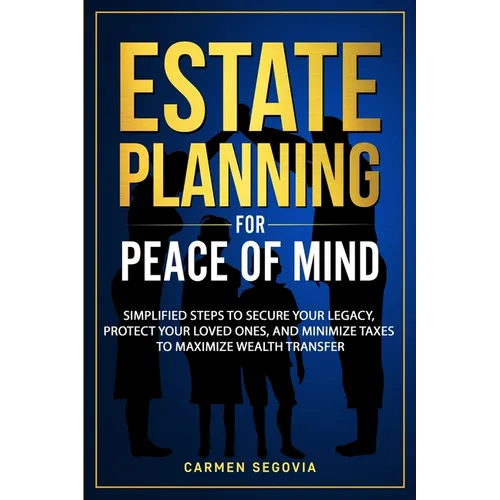 Estate Planning for Peace of Mind: Simplified Steps To Secure Your Legacy, Protect Your Loved Ones, And Minimize Taxes To Maximize Wealth Transfer