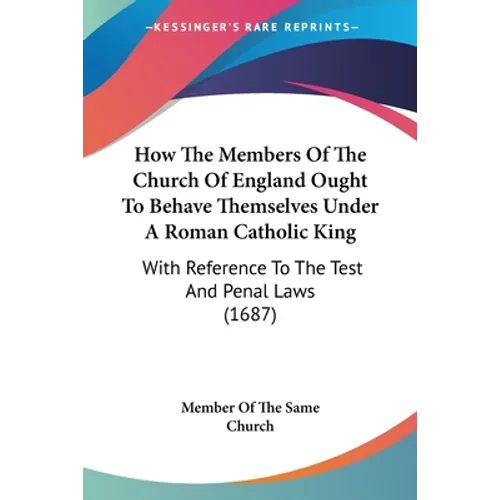 How The Members Of The Church Of England Ought To Behave Themselves Under A Roman Catholic King: With Reference To The Test And Penal Laws (1687)