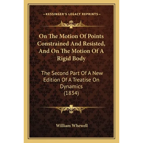 On The Motion Of Points Constrained And Resisted, And On The Motion Of A Rigid Body: The Second Part Of A New Edition Of A Treatise On Dynamics (1834)