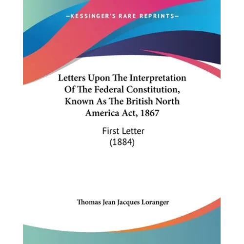 Letters Upon The Interpretation Of The Federal Constitution, Known As The British North America Act, 1867: First Letter (1884)
