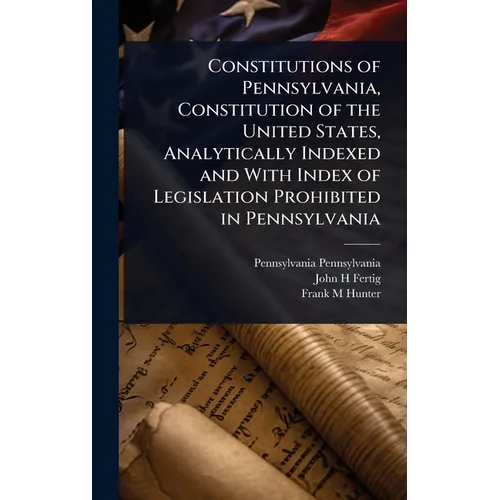 Constitutions of Pennsylvania, Constitution of the United States, Analytically Indexed and With Index of Legislation Prohibited in Pennsylvania