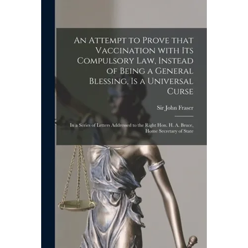 An Attempt to Prove That Vaccination With Its Compulsory Law, Instead of Being a General Blessing, is a Universal Curse: in a Series of Letters Addres