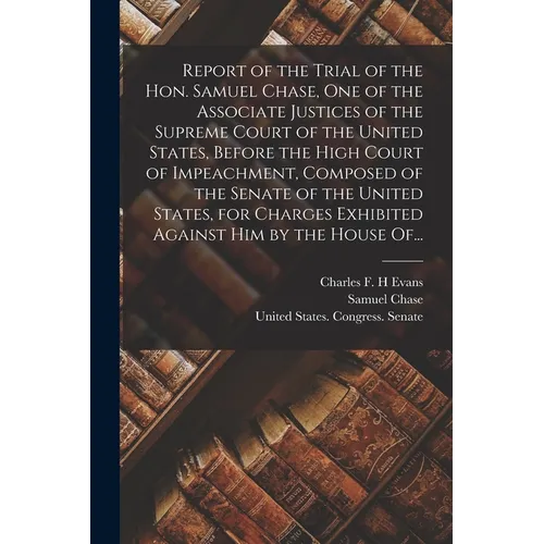 Report of the Trial of the Hon. Samuel Chase, One of the Associate Justices of the Supreme Court of the United States, Before the High Court of Impeac