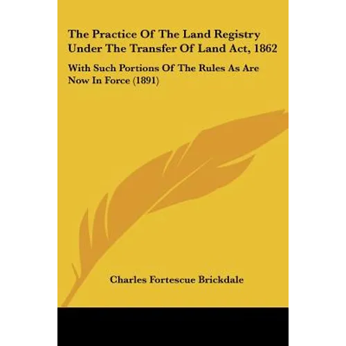 The Practice Of The Land Registry Under The Transfer Of Land Act, 1862: With Such Portions Of The Rules As Are Now In Force (1891)