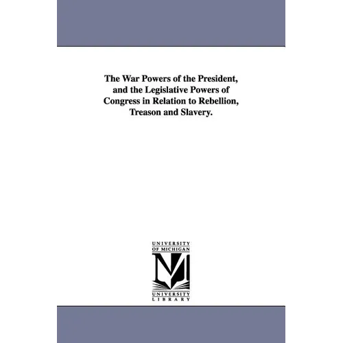 The War Powers of the President, and the Legislative Powers of Congress in Relation to Rebellion, Treason and Slavery.