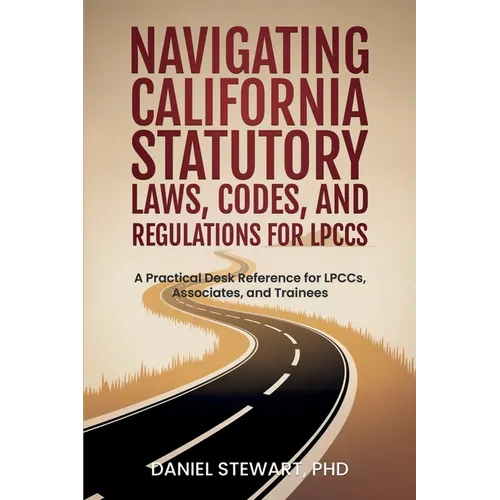 Navigating California Statutory Laws, Codes, and Regulations for LPCCs: A Practical Desk Reference for LPCCs, Associates, and Trainees