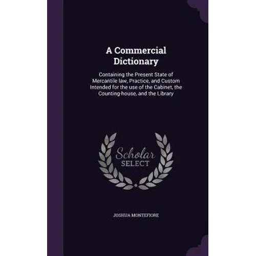 A Commercial Dictionary: Containing the Present State of Mercantile law, Practice, and Custom Intended for the use of the Cabinet, the Counting