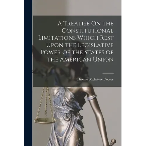 A Treatise On the Constitutional Limitations Which Rest Upon the Legislative Power of the States of the American Union