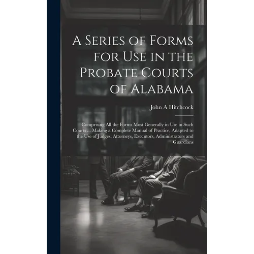 A Series of Forms for Use in the Probate Courts of Alabama: Comprising All the Forms Most Generally in Use in Such Courts ... Making a Complete Manual