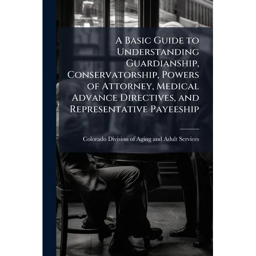 A Basic Guide to Understanding Guardianship, Conservatorship, Powers of Attorney, Medical Advance Directives, and Representative Payeeship
