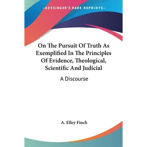 On The Pursuit Of Truth As Exemplified In The Principles Of Evidence, Theological, Scientific And Judicial: A Discourse