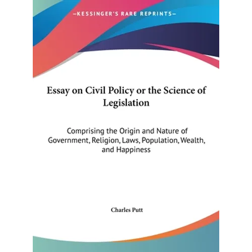 Essay on Civil Policy or the Science of Legislation: Comprising the Origin and Nature of Government, Religion, Laws, Population, Wealth, and Happiness