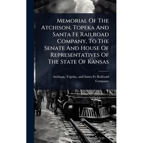 Memorial Of The Atchison, Topeka And Santa Fe Railroad Company, To The Senate And House Of Representatives Of The State Of Kansas