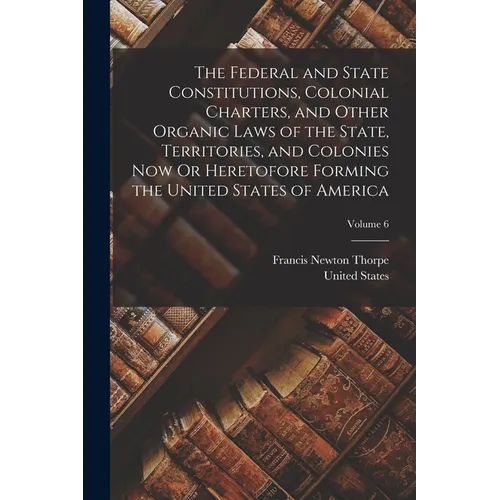 The Federal and State Constitutions, Colonial Charters, and Other Organic Laws of the State, Territories, and Colonies Now Or Heretofore Forming the U