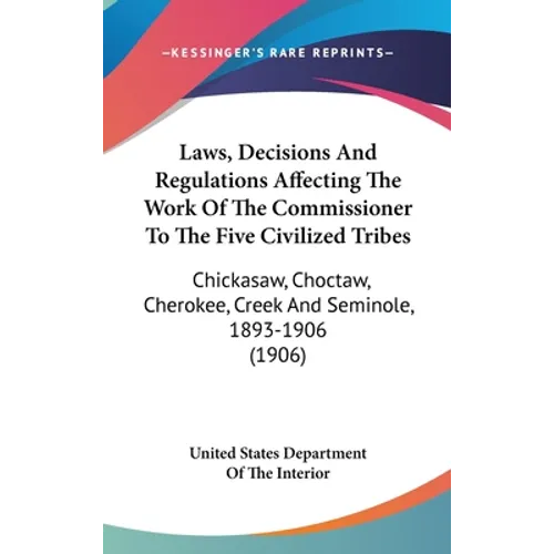 Laws, Decisions And Regulations Affecting The Work Of The Commissioner To The Five Civilized Tribes: Chickasaw, Choctaw, Cherokee, Creek And Seminole,