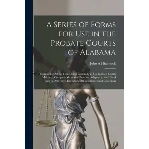 A Series of Forms for Use in the Probate Courts of Alabama: Comprising All the Forms Most Generally in Use in Such Courts ... Making a Complete Manual