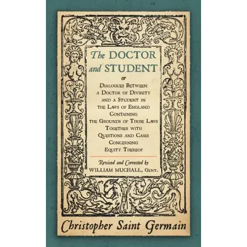 The Doctor and Student. or Dialogues Between a Doctor of Divinity and a Student in the Laws of England Containing the Grounds of Those Laws Together W