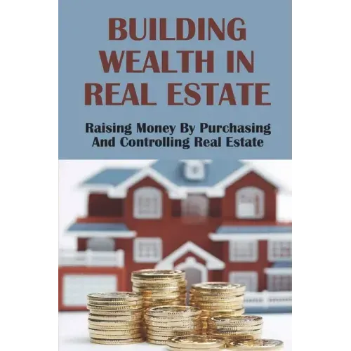 Building Wealth In Real Estate: Raising Money By Purchasing And Controlling Real Estate: How To Invest In Real Estate