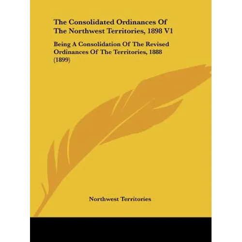 The Consolidated Ordinances Of The Northwest Territories, 1898 V1: Being A Consolidation Of The Revised Ordinances Of The Territories, 1888 (1899)