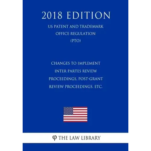 Changes to Implement Inter Partes Review Proceedings, Post-Grant Review Proceedings, etc. (US Patent and Trademark Office Regulation) (PTO) (2018 Edit