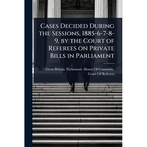 Cases Decided During the Sessions, 1885-6-7-8-9, by the Court of Referees on Private Bills in Parliament