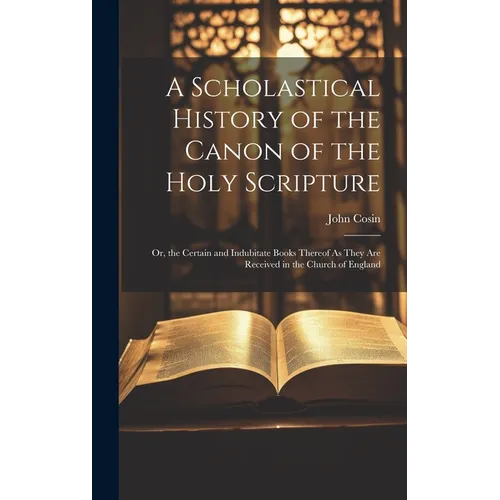 A Scholastical History of the Canon of the Holy Scripture: Or, the Certain and Indubitate Books Thereof As They Are Received in the Church of England