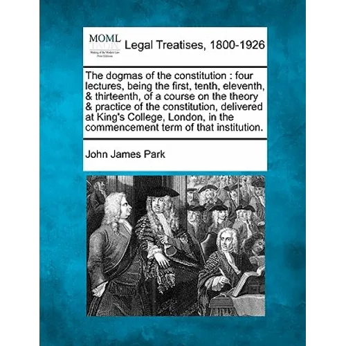 The Dogmas of the Constitution: Four Lectures, Being the First, Tenth, Eleventh, & Thirteenth, of a Course on the Theory & Practice of the Constitutio