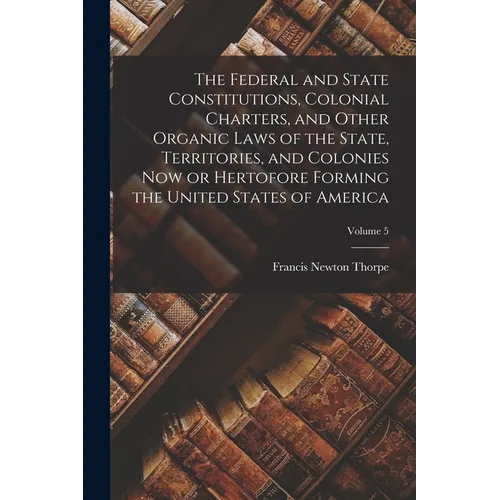 The Federal and State Constitutions, Colonial Charters, and Other Organic Laws of the State, Territories, and Colonies now or Hertofore Forming the Un