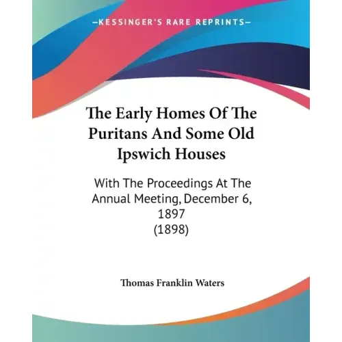 The Early Homes Of The Puritans And Some Old Ipswich Houses: With The Proceedings At The Annual Meeting, December 6, 1897 (1898)