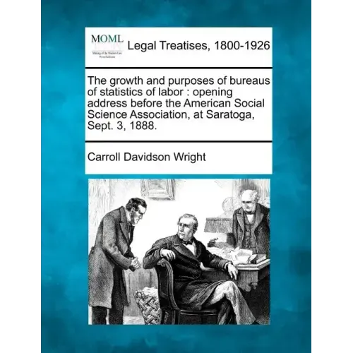 The Growth and Purposes of Bureaus of Statistics of Labor: Opening Address Before the American Social Science Association, at Saratoga, Sept. 3, 1888.
