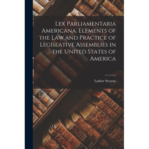 Lex Parliamentaria Americana. Elements of the Law and Practice of Legislative Assemblies in the United States of America