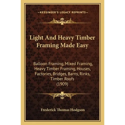 Light And Heavy Timber Framing Made Easy: Balloon Framing, Mixed Framing, Heavy Timber Framing, Houses, Factories, Bridges, Barns, Rinks, Timber Roofs