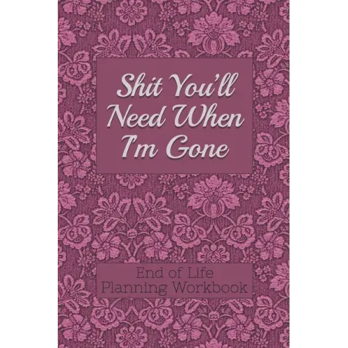 End of Life Planning Workbook: Shit You'll Need When I'm Gone: Makes Sure All Your Important Information in One Easy-to-Find Place