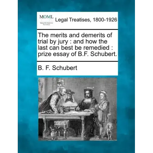 The Merits and Demerits of Trial by Jury: And How the Last Can Best Be Remedied: Prize Essay of B.F. Schubert.
