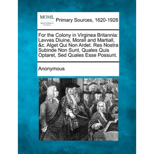 For the Colony in Virginea Britannia: Lavves Diuine, Morall and Martiall, &C. Alget Qui Non Ardet. Res Nostra Subinde Non Sunt, Quales Quis Optaret, S