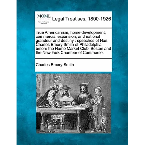 True Americanism, Home Development, Commercial Expansion, and National Grandeur and Destiny: Speeches of Hon. Charles Emory Smith of Philadelphia Befo