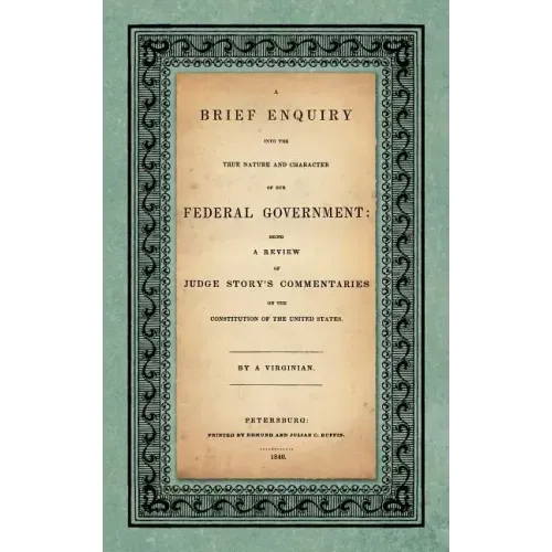A Brief Enquiry into the True Nature Character of Our Federal Government. Being a Review of Judge Story's Commentaries on the Constitution of the Unit