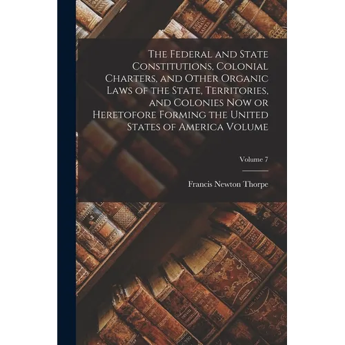 The Federal and State Constitutions, Colonial Charters, and Other Organic Laws of the State, Territories, and Colonies now or Heretofore Forming the U - Paperback