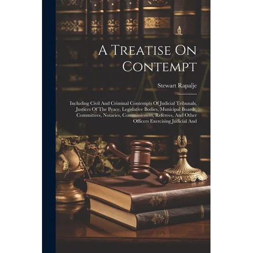 A Treatise On Contempt: Including Civil And Criminal Contempts Of Judicial Tribunals, Justices Of The Peace, Legislative Bodies, Municipal Boa