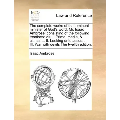 The complete works of that eminent minister of God's word, Mr. Isaac Ambrose: consisting of the following treatises: viz. I. Prima, media, & ultima; .