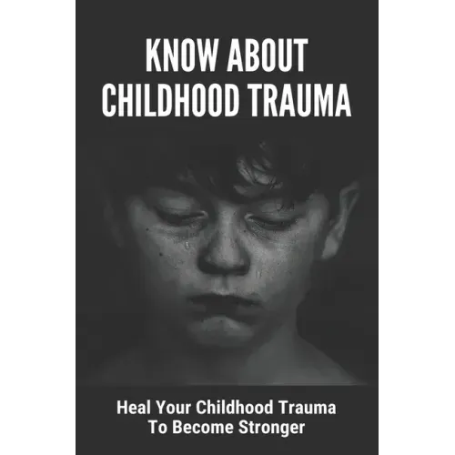 Know About Childhood Trauma: Heal Your Childhood Trauma To Become Stronger: Disorders Caused By Childhood Trauma