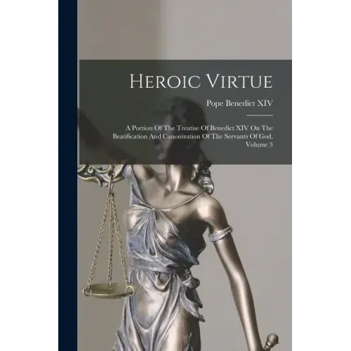 Heroic Virtue: A Portion Of The Treatise Of Benedict XIV On The Beatification And Canonization Of The Servants Of God, Volume 3