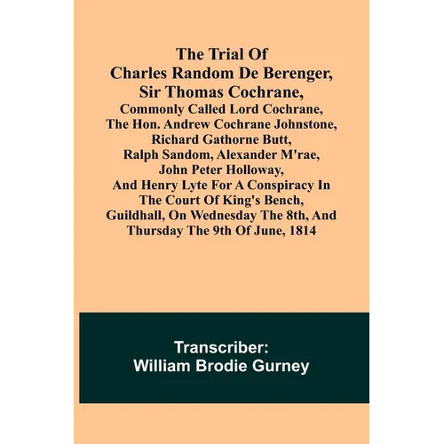 The Trial of Charles Random de Berenger, Sir Thomas Cochrane, commonly called Lord Cochrane, the Hon. Andrew Cochrane Johnstone, Richard Gathorne Butt
