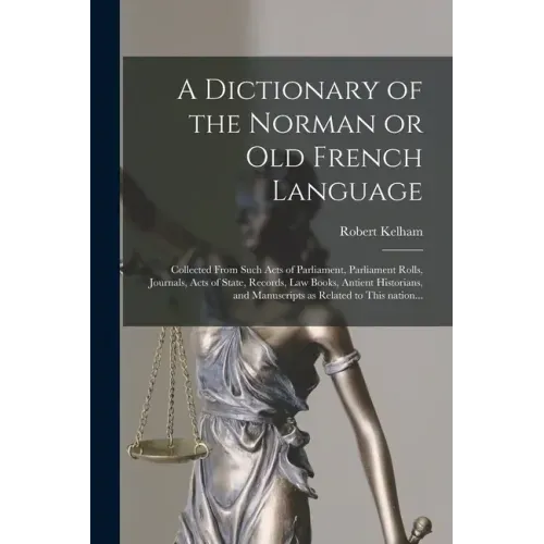 A Dictionary of the Norman or Old French Language: Collected From Such Acts of Parliament, Parliament Rolls, Journals, Acts of State, Records, Law Boo