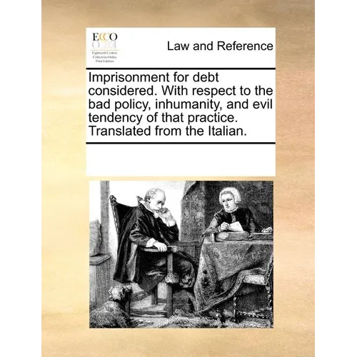 Imprisonment for Debt Considered. with Respect to the Bad Policy, Inhumanity, and Evil Tendency of That Practice. Translated from the Italian.