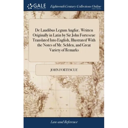 De Laudibus Legum Angliæ. Written Originally in Latin by Sir John Fortescue Translated Into English, Illustrated With the Notes of Mr. Selden, and Gre