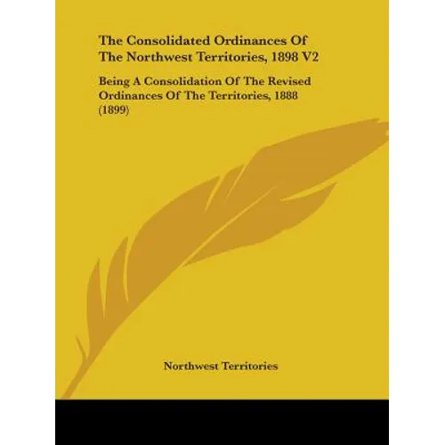 The Consolidated Ordinances Of The Northwest Territories, 1898 V2: Being A Consolidation Of The Revised Ordinances Of The Territories, 1888 (1899)