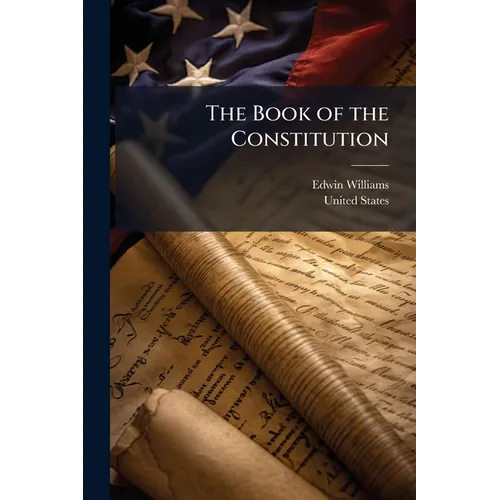 The Book of the Constitution: Containing the Constitution of the United States; a Synopsis of the Several State Constitutions; With Various Other Impo
