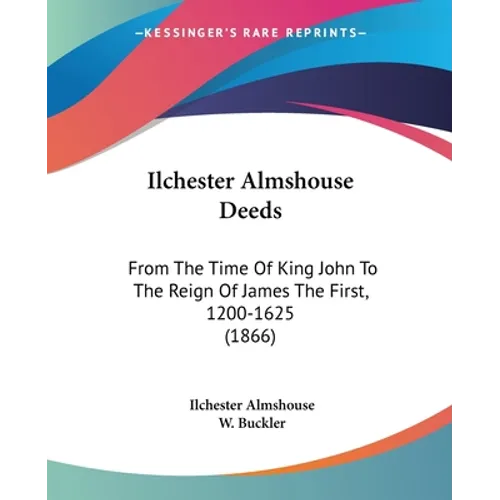 Ilchester Almshouse Deeds: From The Time Of King John To The Reign Of James The First, 1200-1625 (1866)
