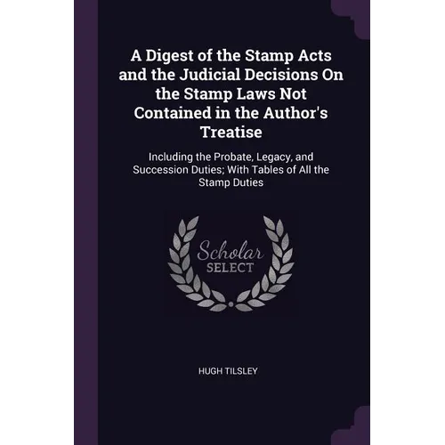 A Digest of the Stamp Acts and the Judicial Decisions On the Stamp Laws Not Contained in the Author's Treatise: Including the Probate, Legacy, and Suc